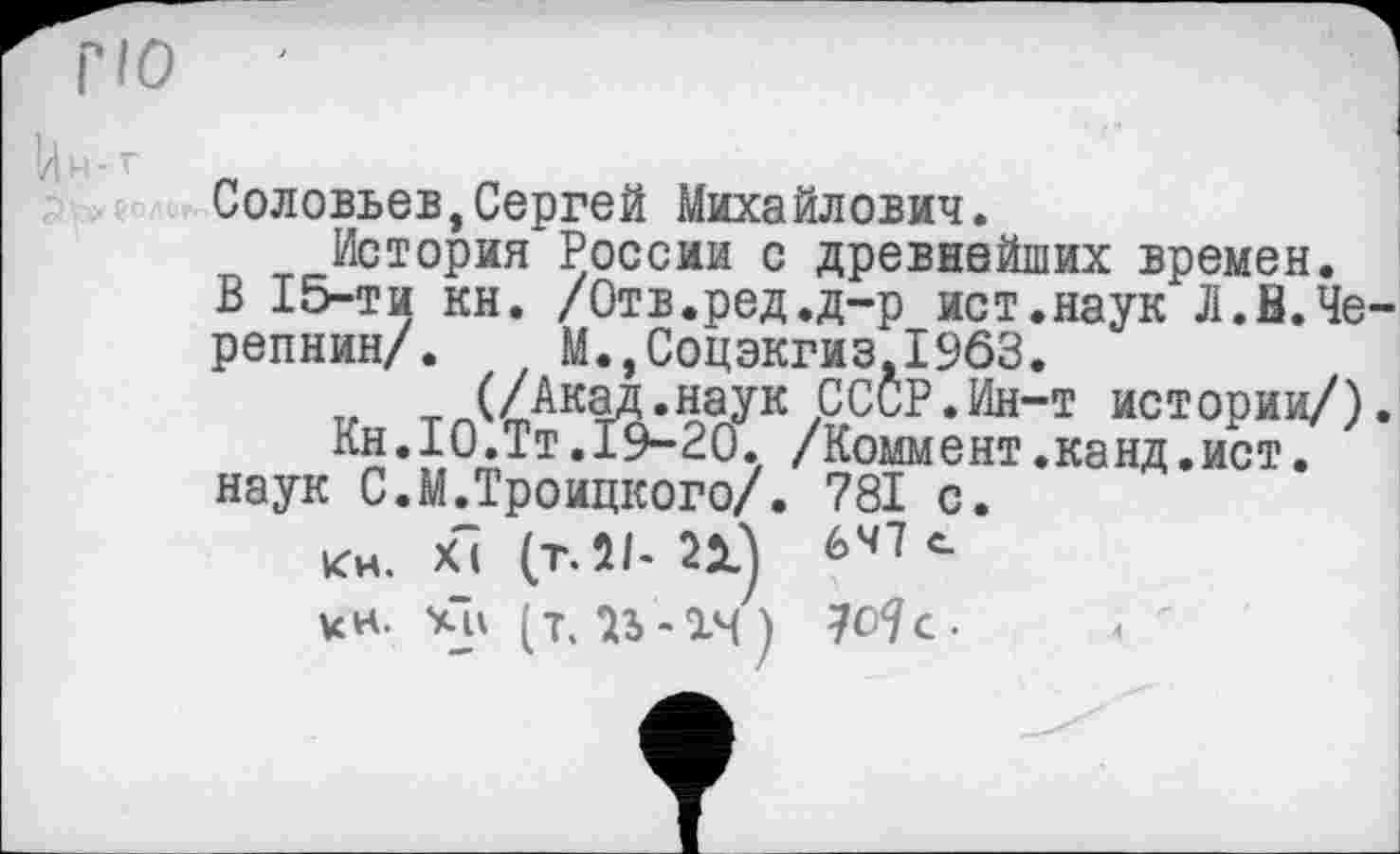﻿гю
Соловьев,Сергей Михайлович.
История России с древнейших времен.
В 15-ти кн. /Отв.ред.д-р ист.наук Л.В.Черепнин/. М.,Соцэкгиз,1963.
„ т (/Акад.наук СССР.Ин-т истории/).
Кн.10.Тт.19-20. /Коммент.канд.ист.
наук С.М.Троицкого/. 781 с.
Кн. ХІ (т. 21- 21) 647 с.
кн. (т. 23 -14)